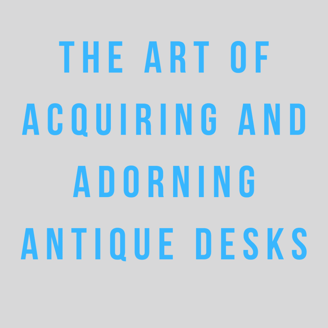 The Art of Acquiring and Adorning Antique Desks