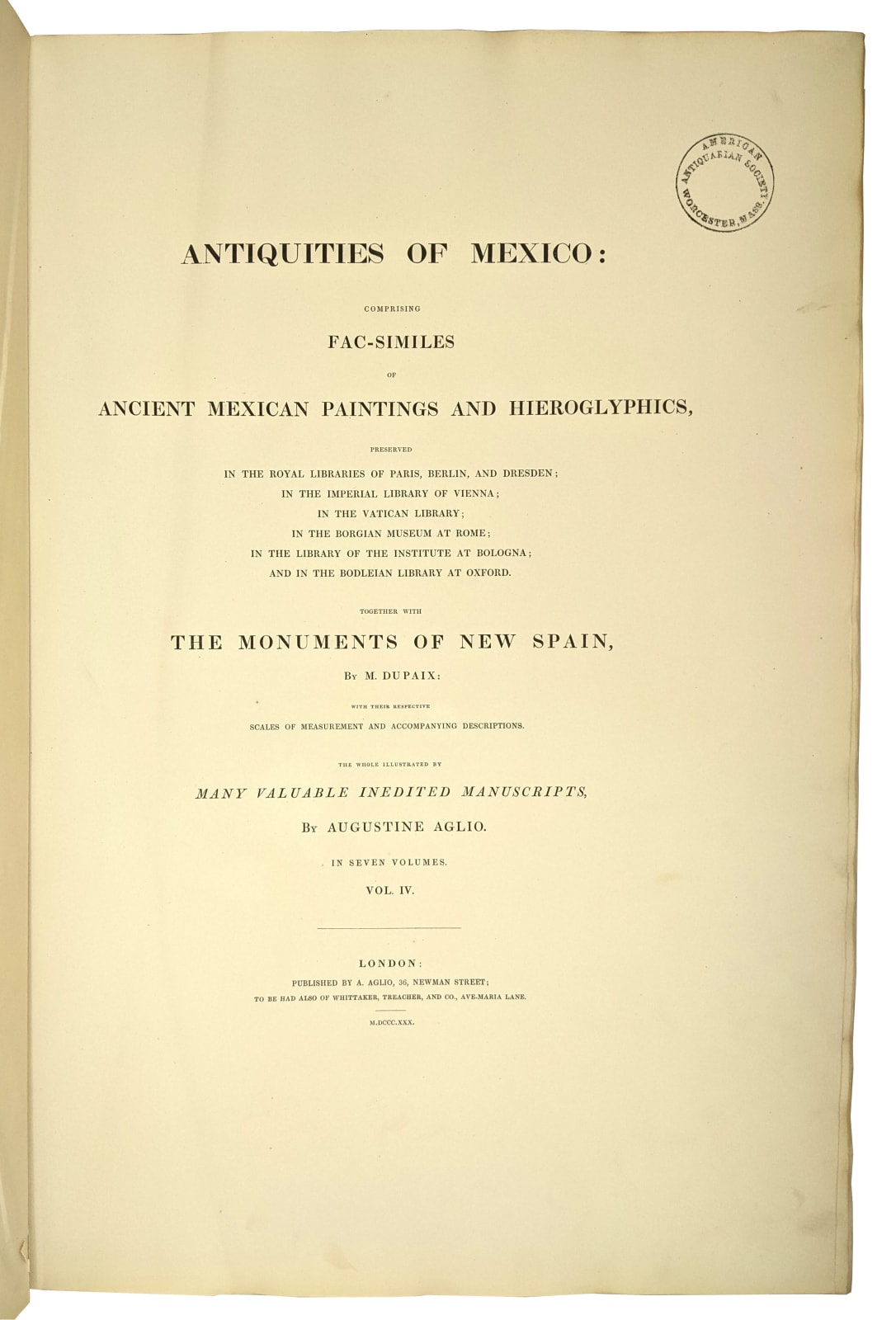 Kingsborough, Edward King, Viscount., Antiquities of Mexico comprising facsimiles of ancient Mexican paintings and hieroglyphics., London: A. Aglio, 1830 [vols I-V]; Robert Havell, Colnaghi Son and Co., 1831 [vols VI-VII]; andHenry G. Bohn, 1848 [vols VIII-IX].