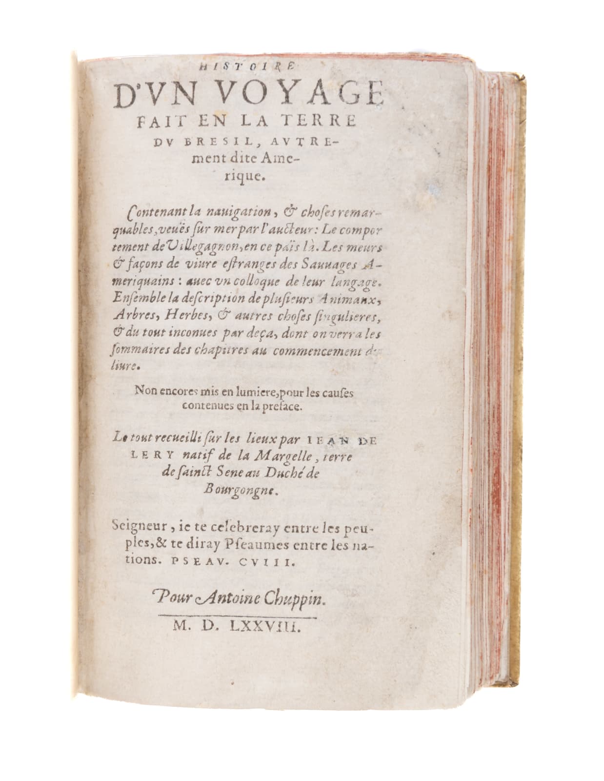 Lery, Jean, Histoire d’un voyage fait en la terre de Bresil, autrement dite Amerique. Contenant la navigacion, & choses remarquables veues sur mer par l’aucteur. Le comportement de Villegagnon, en ce pais la. Les meurs & façons de vivre estranges des Sauvages Ameriquains: avec un colloque de leur langage. Ensemble la description de plusieurs Animaux, Arbres, Herbes, & autres choses singulieres, & du tout inconnues par deça, dont on verra les sommaires des chapitres au commencement du livre, 1578. [La Rochelle].