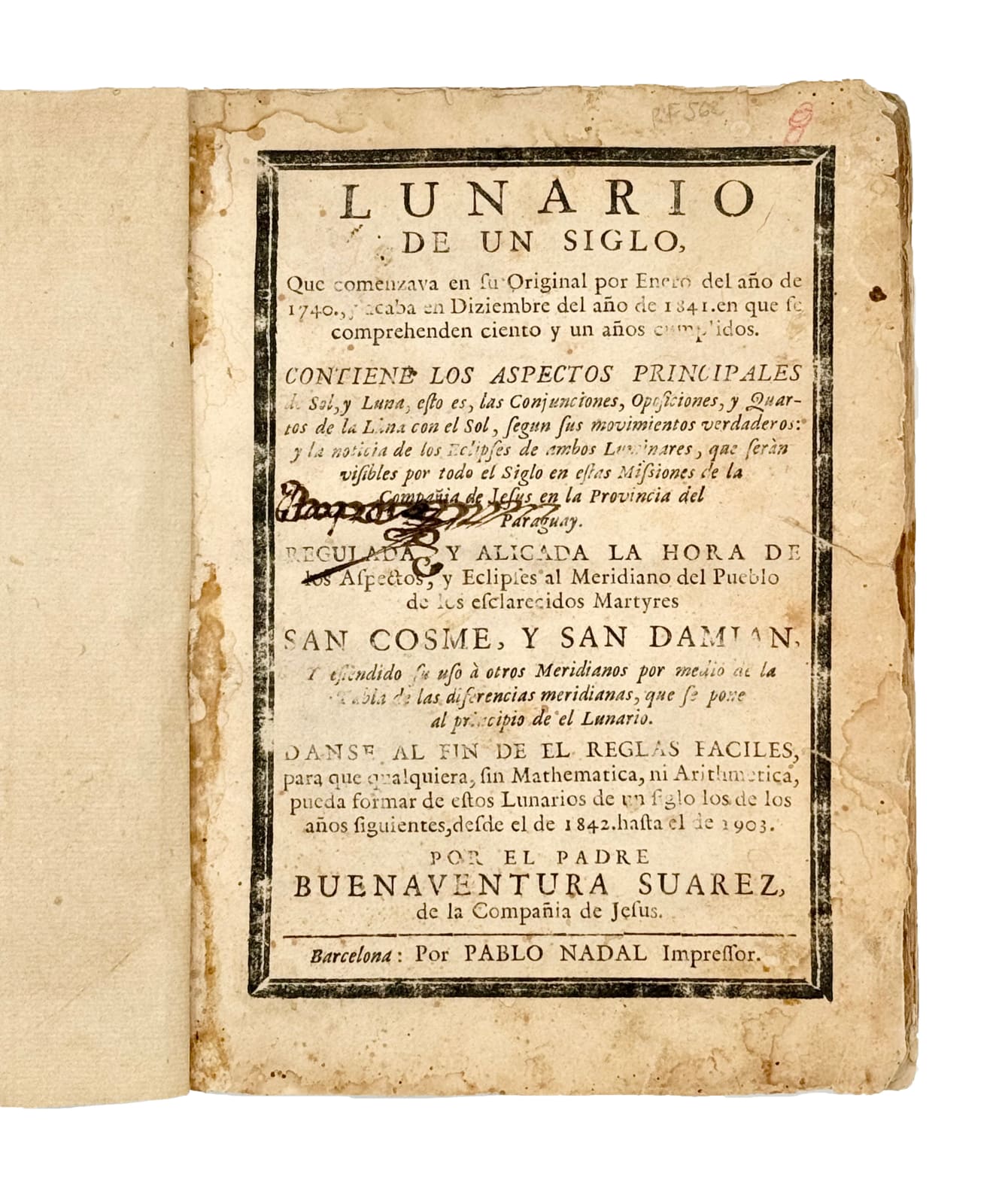 Suarez, Buenaventura, Lunario de un siglo, Que comenzava en su original por Enero del año de 1740, y acaba en Diciembre del año de 1841. En que se compreheden ciento y un año cumplidos. Contiene los aspectos principales de Sol, y Luna, esto es las Conjunciones, Oposiciones, y Quartos de la Luna con el Sol, según sus movimientos verdaderos; y la noticias de los Eclipses de ambos Luminares, que serán visibles por todo el Siglo en estas Missiones de la Compañía de Jesús en la Provincia del Paraguay. Regulada, y aligada la hora de los aspectos y eclipses al Meridiano del Pueblo de los esclarecidos Martyres San Cosme, y San Damian, N.d. [1752]. Barcelona. Pablo Nadal.