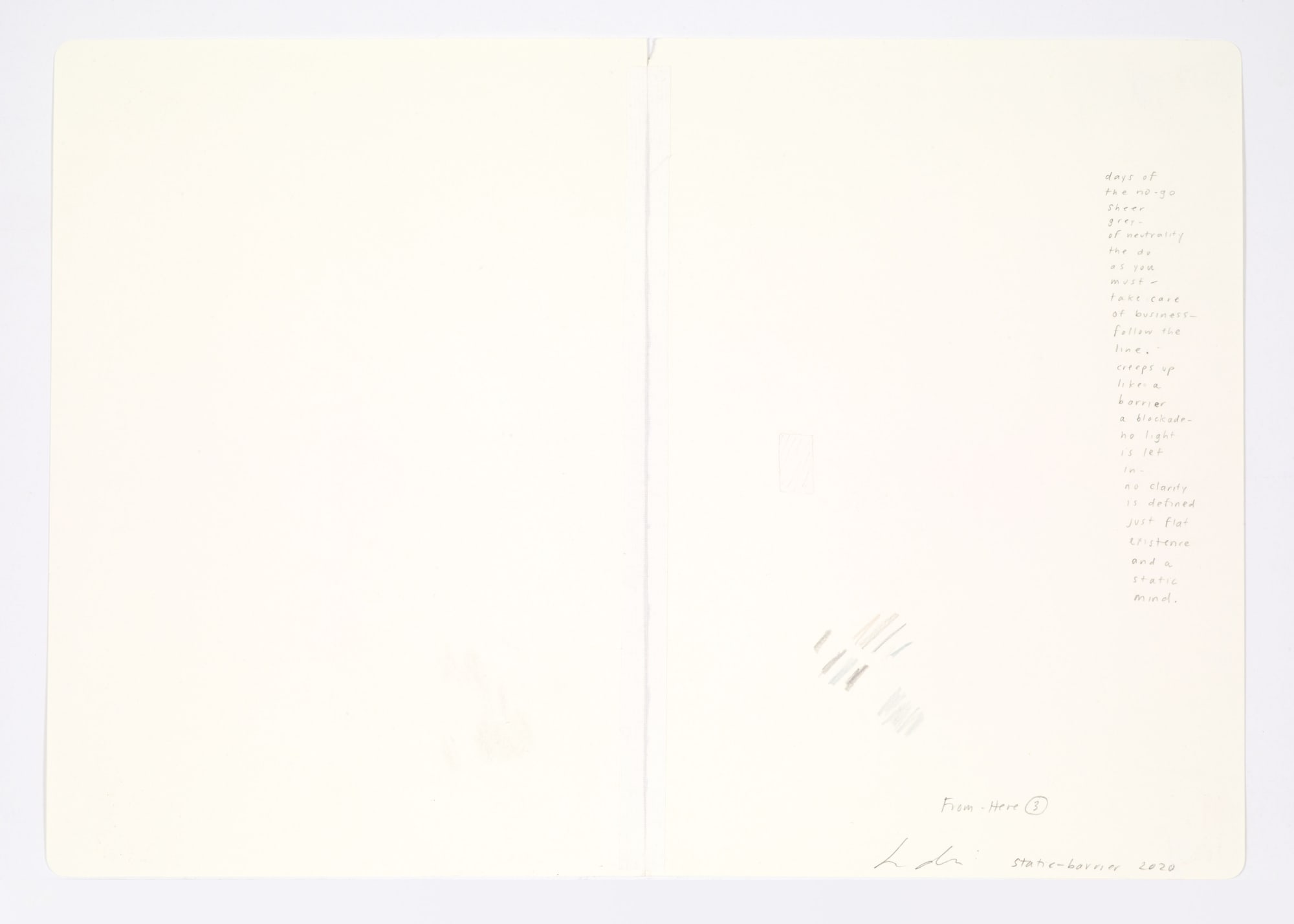 Jessica Dickinson static-barrier (notebook drawing for From-Here #3) (verso), 2020 Colored pencil on paper with linen tape 11 3/4 x 16 in 29.8 x 40.6 cm days of / the no-go / sheer grey- / of neutrality / the do / as you / must- / take care / of business- / follow / the line. / creeps up / like a barrier - / a blockade- / no light / is let in- / no clarity / is defined / just flat existence / and a / static mind.