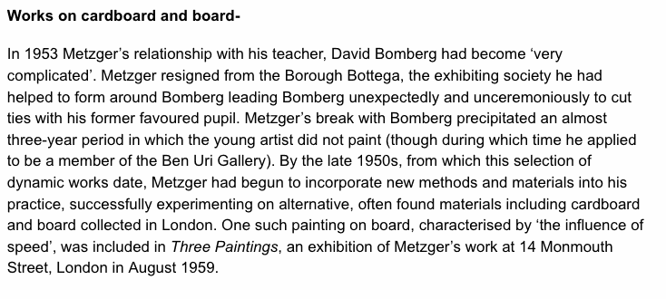 Works on cardboard and board- In 1953 Metzger’s relationship with his teacher, David Bomberg had become ‘very complicated’. Metzger resigned from the Borough Bottega, the exhibiting society he had helped to form around Bomberg leading Bomberg unexpectedly