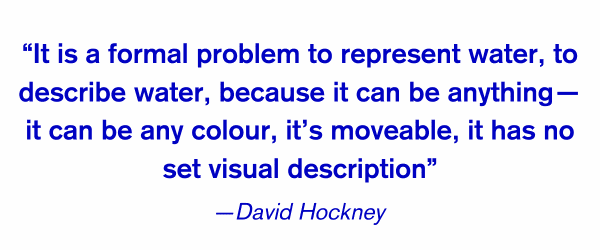 David Hockney is captivated by water, finding endless insiration in the challenge of depicting an ultimately colourless and formless object....